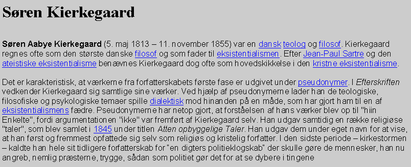 Tekstboks: Sren Kierkegaard Sren Aabye Kierkegaard (5. maj 1813  11. november 1855) var en dansk teolog og filosof. Kierkegaard regnes ofte som den strste danske filosof og som fader til eksistentialismen. Efter Jean-Paul Sartre og den ateistiske eksistentialisme benvnes Kierkegaard dog ofte som hovedskikkelse i den kristne eksistentialisme.Det er karakteristisk, at vrkerne fra forfatterskabets frste fase er udgivet under pseudonymer. I Efterskriften vedkender Kierkegaard sig samtlige sine vrker. Ved hjlp af pseudonymerne lader han de teologiske, filosofiske og psykologiske temaer spille dialektisk mod hinanden p en mde, som har gjort ham til en af eksistentialismens fdre. Pseudonymerne har netop gjort, at forstelsen af hans vrker blev op til "hiin Enkelte", fordi argumentationen "ikke" var fremfrt af Kierkegaard selv. Han udgav samtidig en rkke religise "taler", som blev samlet i 1845 under titlen Atten opbyggelige Taler. Han udgav dem under eget navn for at vise, at han frst og fremmest opfattede sig selv som religis og kristelig forfatter. I den sidste periode  kirkestormen  kaldte han hele sit tidligere forfatterskab for en digters politieklogskab der skulle gre de mennesker, han nu angreb, nemlig prsterne, trygge, sdan som politiet gr det for at se dybere i tingene